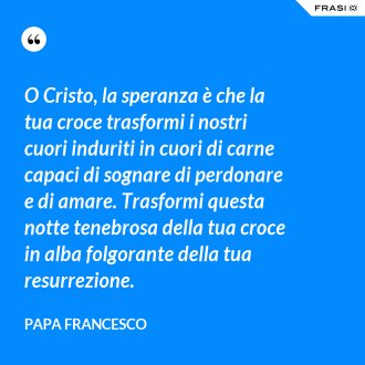 O Cristo, la speranza è che la tua croce trasformi i nostri cuori induriti in cuori di carne capaci di sognare di perdonare e di amare. Trasformi questa notte tenebrosa della tua croce in alba folgorante della tua resurrezione. - Papa Francesco