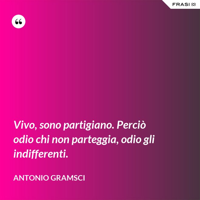 Vivo, sono partigiano. Perciò odio chi non parteggia, odio gli indifferenti. - Antonio Gramsci