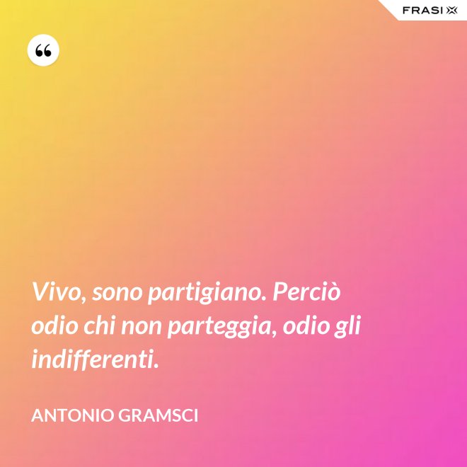Vivo, sono partigiano. Perciò odio chi non parteggia, odio gli indifferenti. - Antonio Gramsci