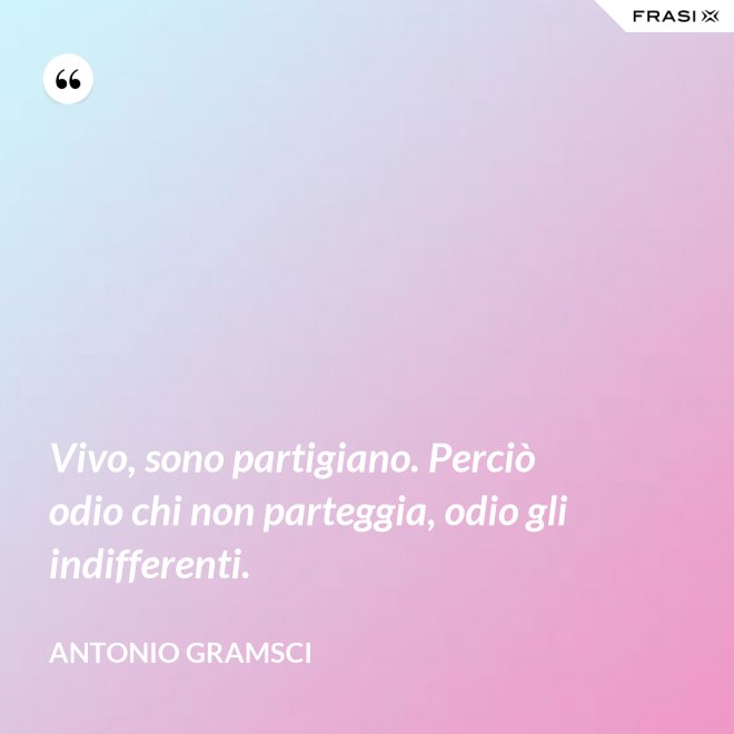 Vivo, sono partigiano. Perciò odio chi non parteggia, odio gli indifferenti. - Antonio Gramsci