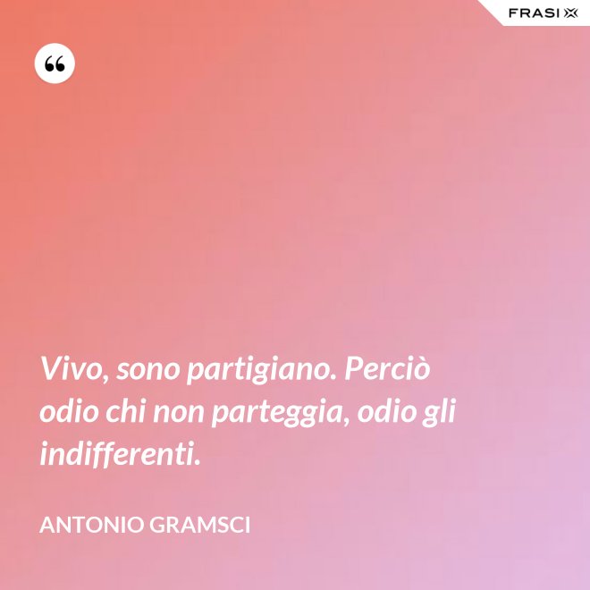 Vivo, sono partigiano. Perciò odio chi non parteggia, odio gli indifferenti. - Antonio Gramsci