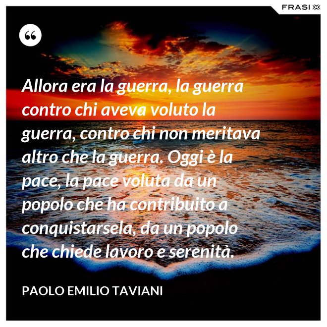 Allora era la guerra, la guerra contro chi aveva voluto la guerra, contro chi non meritava altro che la guerra. Oggi è la pace, la pace voluta da un popolo che ha contribuito a conquistarsela, da un popolo che chiede lavoro e serenità. - Paolo Emilio Taviani