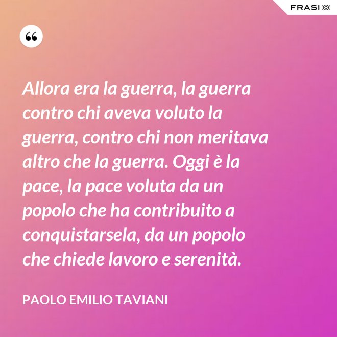 Allora era la guerra, la guerra contro chi aveva voluto la guerra, contro chi non meritava altro che la guerra. Oggi è la pace, la pace voluta da un popolo che ha contribuito a conquistarsela, da un popolo che chiede lavoro e serenità. - Paolo Emilio Taviani