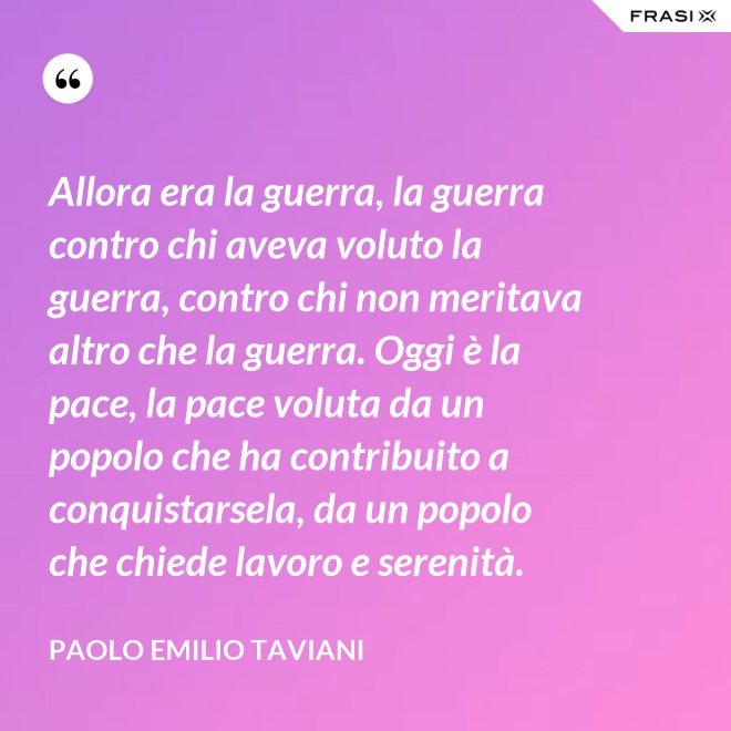 Allora era la guerra, la guerra contro chi aveva voluto la guerra, contro chi non meritava altro che la guerra. Oggi è la pace, la pace voluta da un popolo che ha contribuito a conquistarsela, da un popolo che chiede lavoro e serenità. - Paolo Emilio Taviani