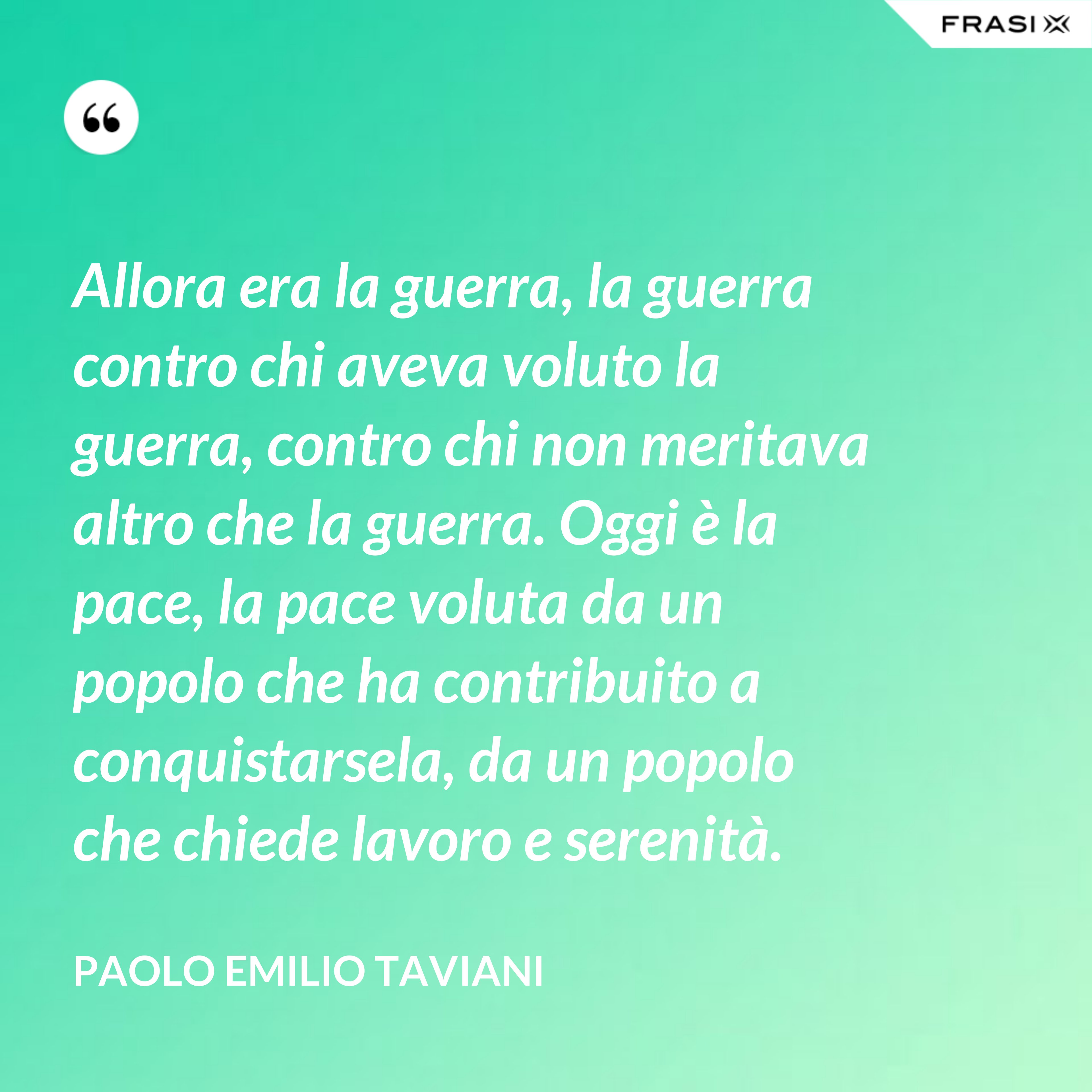 Allora era la guerra, la guerra contro chi aveva voluto la guerra, contro chi non meritava altro che la guerra. Oggi è la pace, la pace voluta da un popolo che ha contribuito a conquistarsela, da un popolo che chiede lavoro e serenità. - Paolo Emilio Taviani