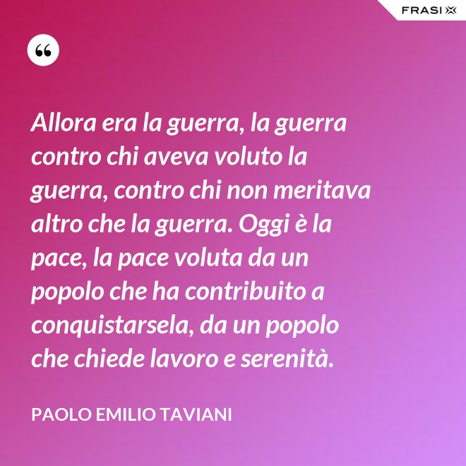 Allora era la guerra, la guerra contro chi aveva voluto la guerra, contro chi non meritava altro che la guerra. Oggi è la pace, la pace voluta da un popolo che ha contribuito a conquistarsela, da un popolo che chiede lavoro e serenità. - Paolo Emilio Taviani