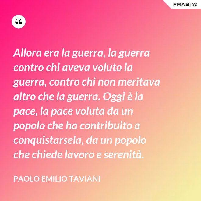 Allora era la guerra, la guerra contro chi aveva voluto la guerra, contro chi non meritava altro che la guerra. Oggi è la pace, la pace voluta da un popolo che ha contribuito a conquistarsela, da un popolo che chiede lavoro e serenità. - Paolo Emilio Taviani