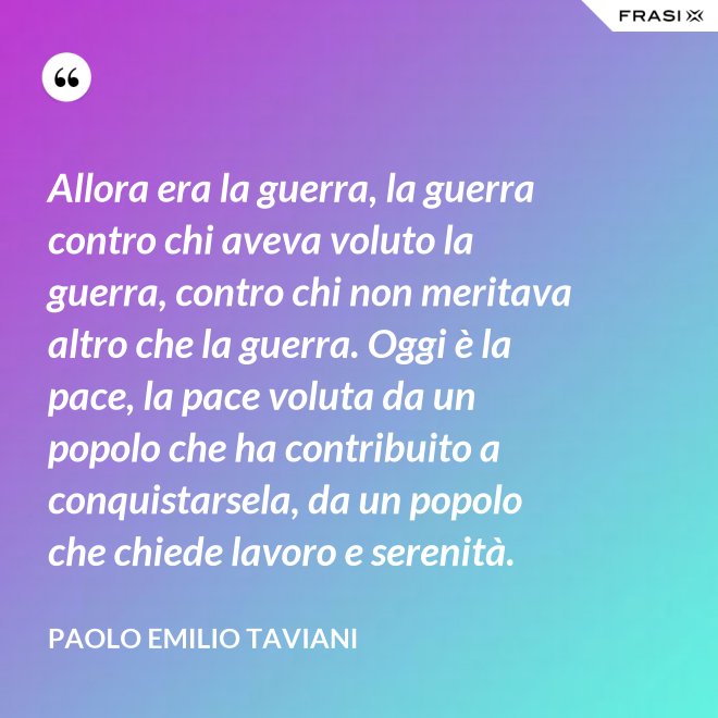 Allora era la guerra, la guerra contro chi aveva voluto la guerra, contro chi non meritava altro che la guerra. Oggi è la pace, la pace voluta da un popolo che ha contribuito a conquistarsela, da un popolo che chiede lavoro e serenità. - Paolo Emilio Taviani