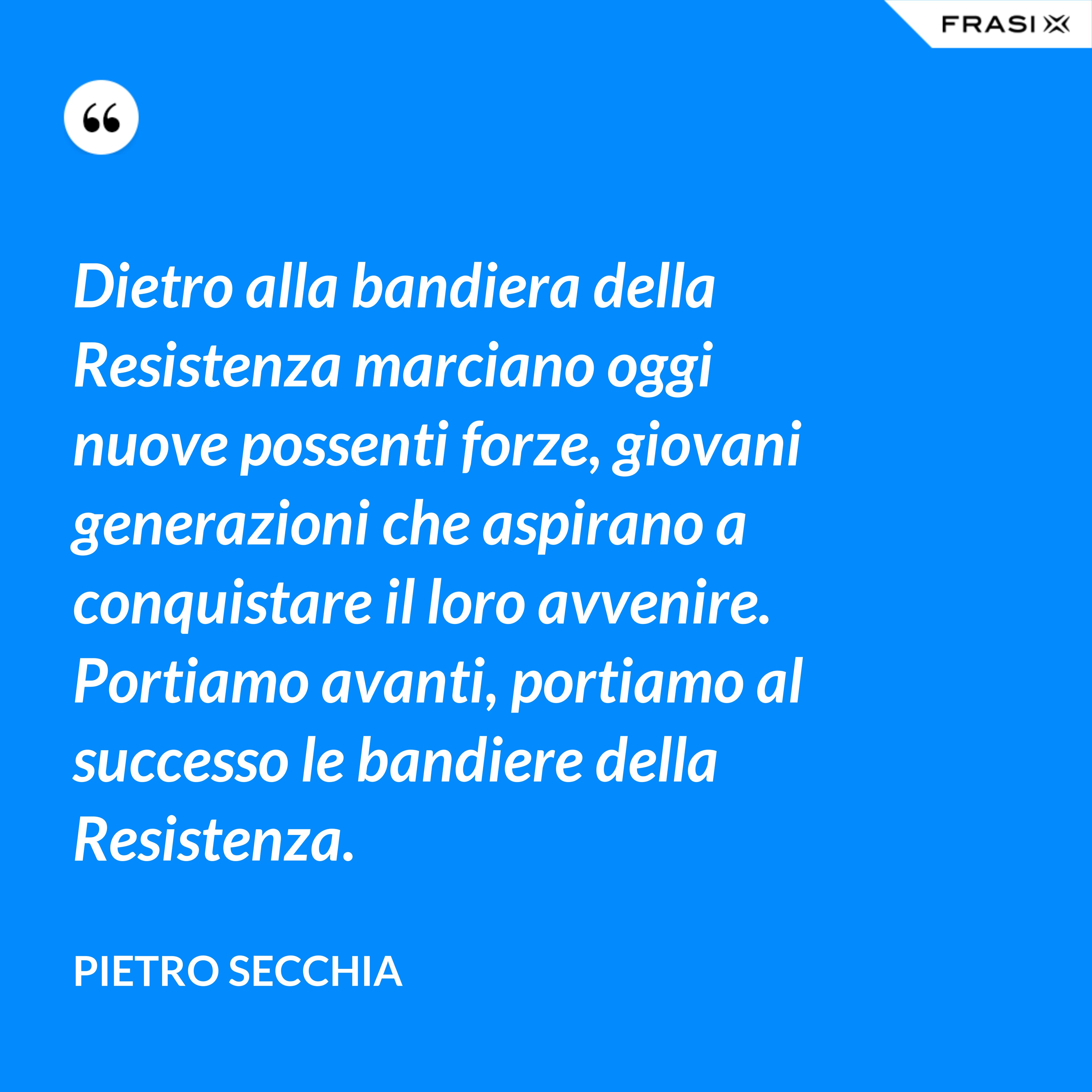Dietro alla bandiera della Resistenza marciano oggi nuove possenti forze, giovani generazioni che aspirano a conquistare il loro avvenire. Portiamo avanti, portiamo al successo le bandiere della Resistenza. - Pietro Secchia