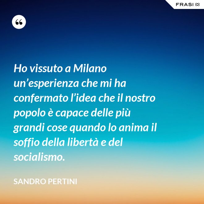 Ho vissuto a Milano un’esperienza che mi ha confermato l’idea che il nostro popolo è capace delle più grandi cose quando lo anima il soffio della libertà e del socialismo. - Sandro Pertini