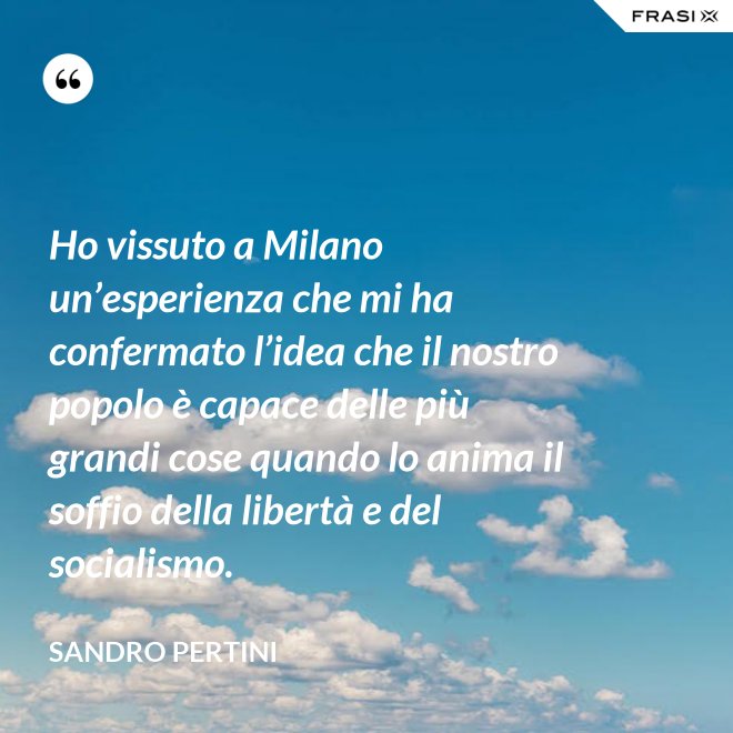 Ho vissuto a Milano un’esperienza che mi ha confermato l’idea che il nostro popolo è capace delle più grandi cose quando lo anima il soffio della libertà e del socialismo. - Sandro Pertini