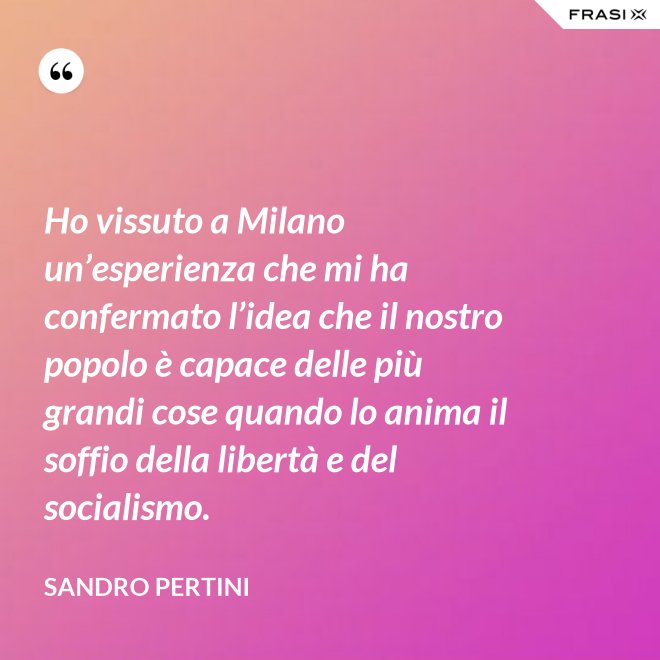 Ho vissuto a Milano un’esperienza che mi ha confermato l’idea che il nostro popolo è capace delle più grandi cose quando lo anima il soffio della libertà e del socialismo. - Sandro Pertini
