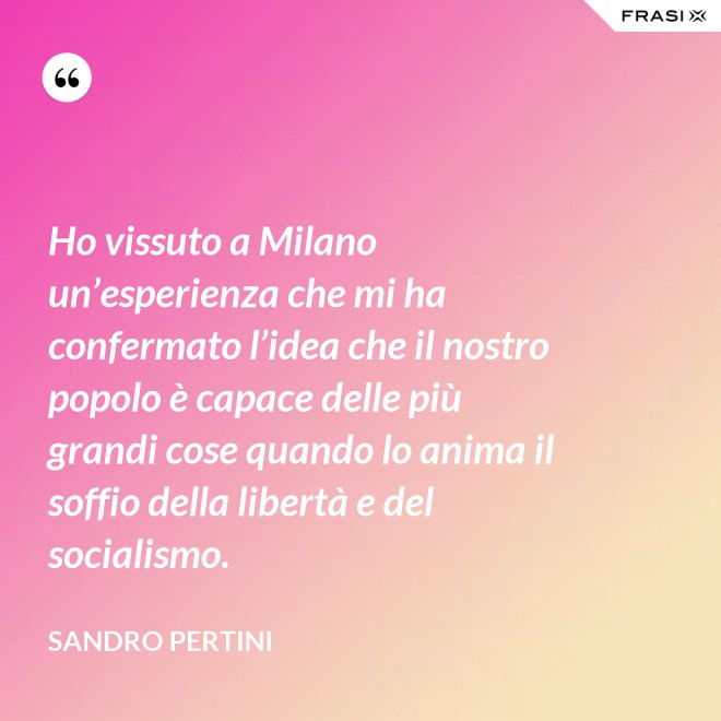 Ho vissuto a Milano un’esperienza che mi ha confermato l’idea che il nostro popolo è capace delle più grandi cose quando lo anima il soffio della libertà e del socialismo. - Sandro Pertini
