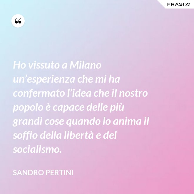 Ho vissuto a Milano un’esperienza che mi ha confermato l’idea che il nostro popolo è capace delle più grandi cose quando lo anima il soffio della libertà e del socialismo. - Sandro Pertini
