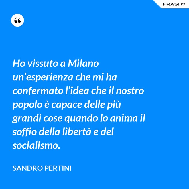 Ho vissuto a Milano un’esperienza che mi ha confermato l’idea che il nostro popolo è capace delle più grandi cose quando lo anima il soffio della libertà e del socialismo. - Sandro Pertini