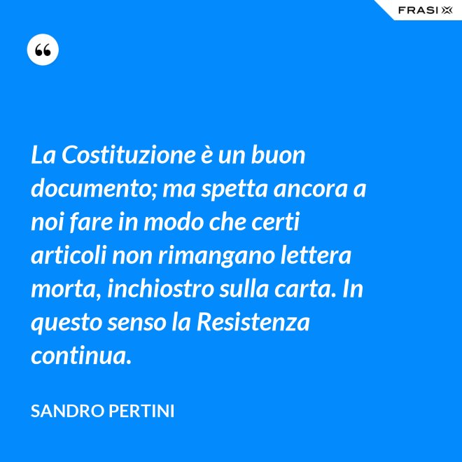 La Costituzione è un buon documento; ma spetta ancora a noi fare in modo che certi articoli non rimangano lettera morta, inchiostro sulla carta. In questo senso la Resistenza continua. - Sandro Pertini