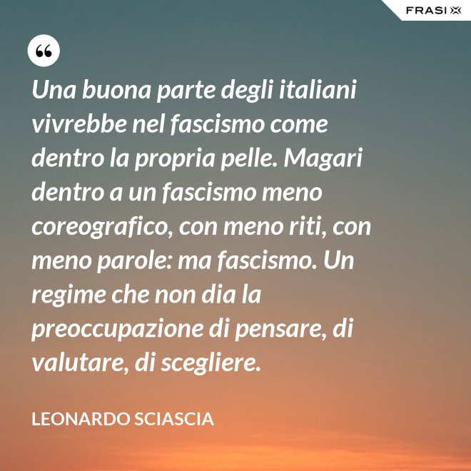 Una buona parte degli italiani vivrebbe nel fascismo come dentro la propria pelle. Magari dentro a un fascismo meno coreografico, con meno riti, con meno parole: ma fascismo. Un regime che non dia la preoccupazione di pensare, di valutare, di scegliere. - Leonardo Sciascia