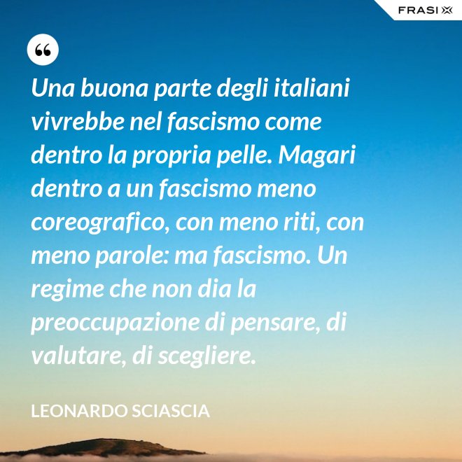 Una buona parte degli italiani vivrebbe nel fascismo come dentro la propria pelle. Magari dentro a un fascismo meno coreografico, con meno riti, con meno parole: ma fascismo. Un regime che non dia la preoccupazione di pensare, di valutare, di scegliere. - Leonardo Sciascia