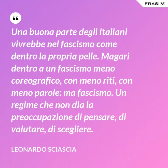 Una buona parte degli italiani vivrebbe nel fascismo come dentro la propria pelle. Magari dentro a un fascismo meno coreografico, con meno riti, con meno parole: ma fascismo. Un regime che non dia la preoccupazione di pensare, di valutare, di scegliere. - Leonardo Sciascia