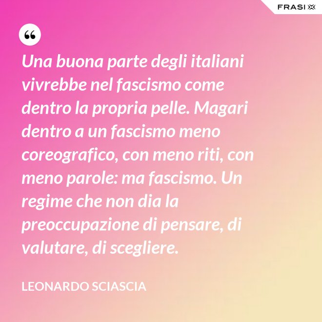 Una buona parte degli italiani vivrebbe nel fascismo come dentro la propria pelle. Magari dentro a un fascismo meno coreografico, con meno riti, con meno parole: ma fascismo. Un regime che non dia la preoccupazione di pensare, di valutare, di scegliere. - Leonardo Sciascia