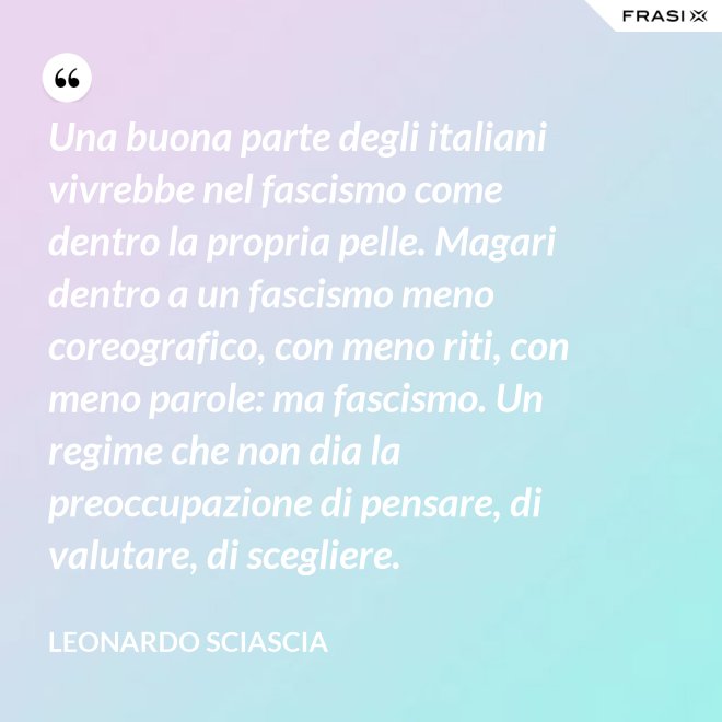 Una buona parte degli italiani vivrebbe nel fascismo come dentro la propria pelle. Magari dentro a un fascismo meno coreografico, con meno riti, con meno parole: ma fascismo. Un regime che non dia la preoccupazione di pensare, di valutare, di scegliere. - Leonardo Sciascia