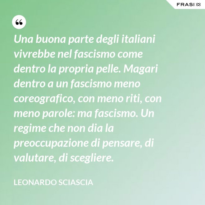 Una buona parte degli italiani vivrebbe nel fascismo come dentro la propria pelle. Magari dentro a un fascismo meno coreografico, con meno riti, con meno parole: ma fascismo. Un regime che non dia la preoccupazione di pensare, di valutare, di scegliere. - Leonardo Sciascia