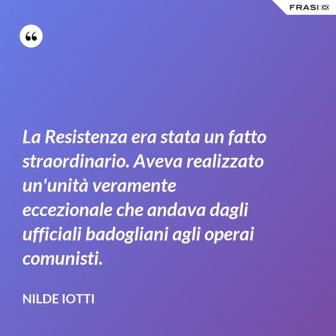 La Resistenza era stata un fatto straordinario. Aveva realizzato un'unità veramente eccezionale che andava dagli ufficiali badogliani agli operai comunisti. - Nilde Iotti