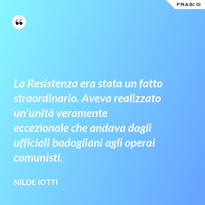 La Resistenza era stata un fatto straordinario. Aveva realizzato un'unità veramente eccezionale che andava dagli ufficiali badogliani agli operai comunisti. - Nilde Iotti