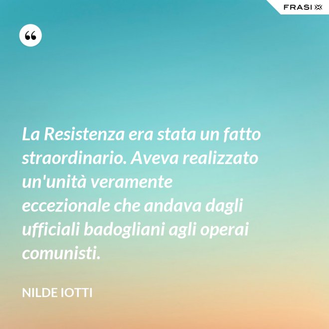 La Resistenza era stata un fatto straordinario. Aveva realizzato un'unità veramente eccezionale che andava dagli ufficiali badogliani agli operai comunisti. - Nilde Iotti
