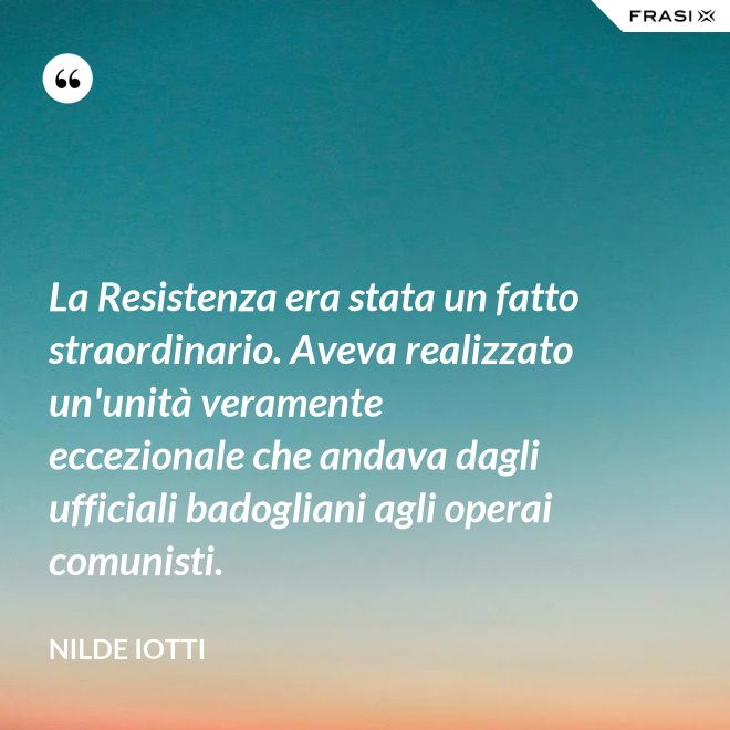La Resistenza era stata un fatto straordinario. Aveva realizzato un'unità veramente eccezionale che andava dagli ufficiali badogliani agli operai comunisti. - Nilde Iotti