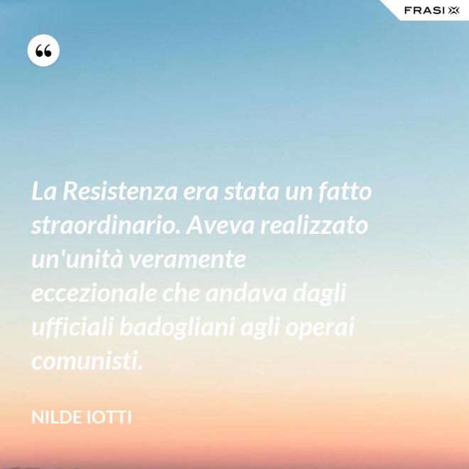 La Resistenza era stata un fatto straordinario. Aveva realizzato un'unità veramente eccezionale che andava dagli ufficiali badogliani agli operai comunisti. - Nilde Iotti