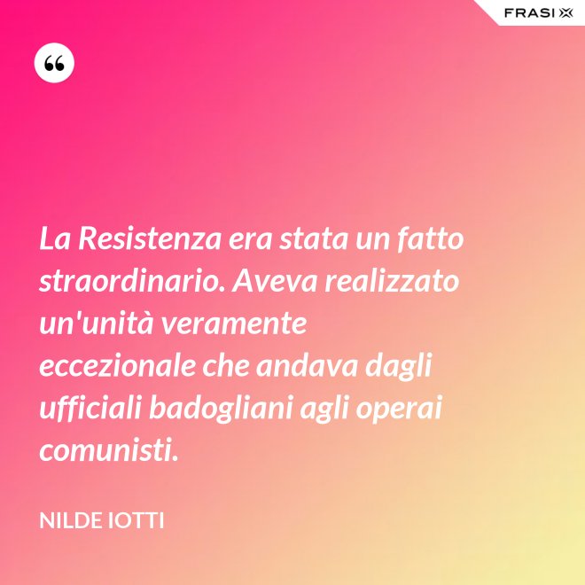 La Resistenza era stata un fatto straordinario. Aveva realizzato un'unità veramente eccezionale che andava dagli ufficiali badogliani agli operai comunisti. - Nilde Iotti