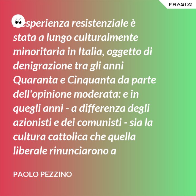 L'esperienza resistenziale è stata a lungo culturalmente minoritaria in Italia, oggetto di denigrazione tra gli anni Quaranta e Cinquanta da parte dell'opinione moderata: e in quegli anni - a differenza degli azionisti e dei comunisti - sia la cultura cattolica che quella liberale rinunciarono a difenderla. - Paolo Pezzino