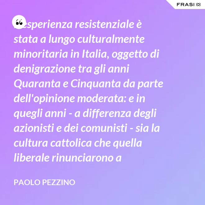 L'esperienza resistenziale è stata a lungo culturalmente minoritaria in Italia, oggetto di denigrazione tra gli anni Quaranta e Cinquanta da parte dell'opinione moderata: e in quegli anni - a differenza degli azionisti e dei comunisti - sia la cultura cattolica che quella liberale rinunciarono a difenderla. - Paolo Pezzino