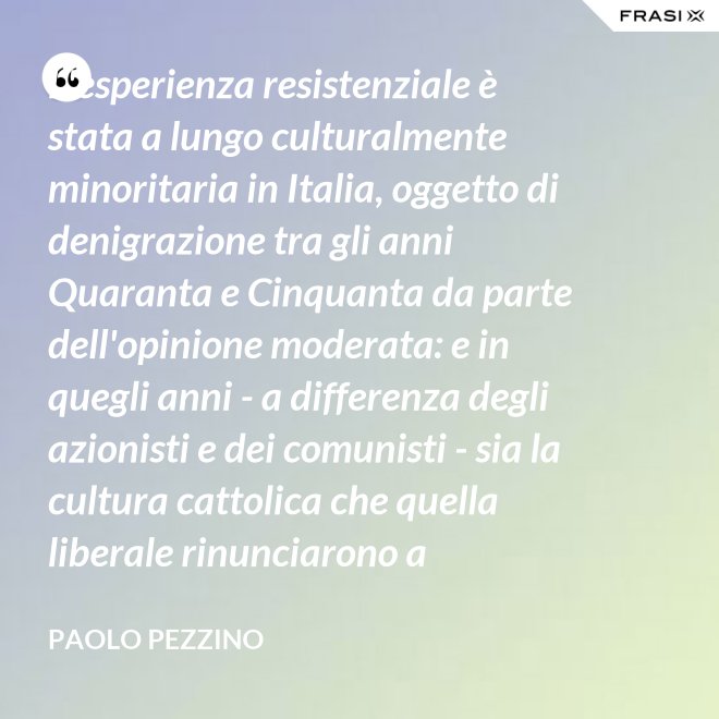 L'esperienza resistenziale è stata a lungo culturalmente minoritaria in Italia, oggetto di denigrazione tra gli anni Quaranta e Cinquanta da parte dell'opinione moderata: e in quegli anni - a differenza degli azionisti e dei comunisti - sia la cultura cattolica che quella liberale rinunciarono a difenderla. - Paolo Pezzino