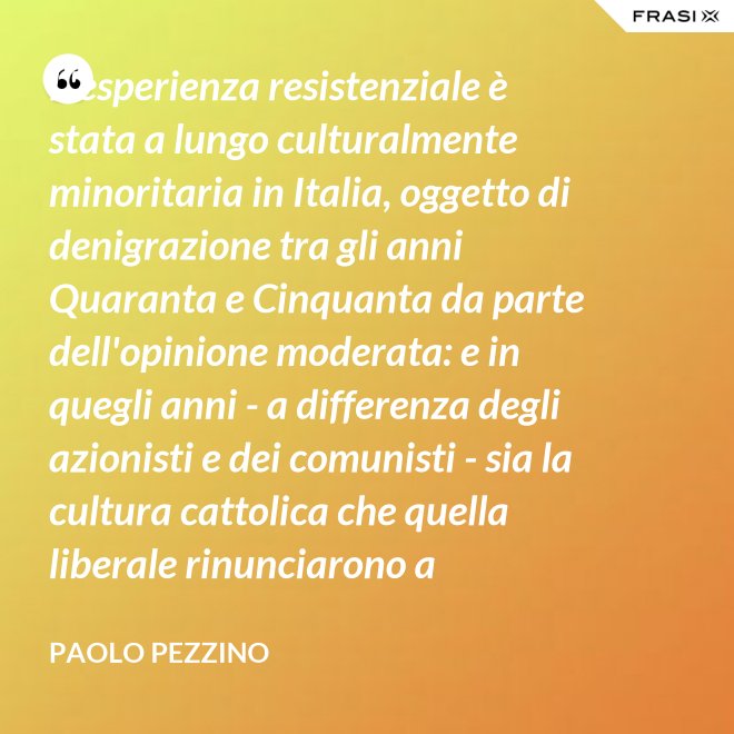 L'esperienza resistenziale è stata a lungo culturalmente minoritaria in Italia, oggetto di denigrazione tra gli anni Quaranta e Cinquanta da parte dell'opinione moderata: e in quegli anni - a differenza degli azionisti e dei comunisti - sia la cultura cattolica che quella liberale rinunciarono a difenderla. - Paolo Pezzino