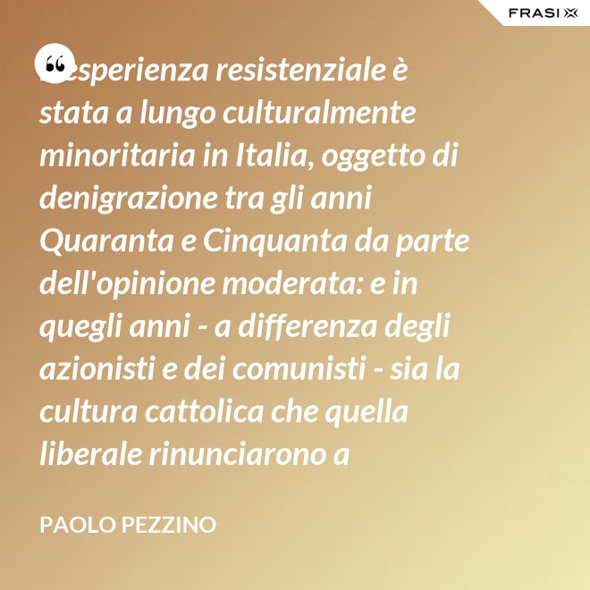 L'esperienza resistenziale è stata a lungo culturalmente minoritaria in Italia, oggetto di denigrazione tra gli anni Quaranta e Cinquanta da parte dell'opinione moderata: e in quegli anni - a differenza degli azionisti e dei comunisti - sia la cultura cattolica che quella liberale rinunciarono a difenderla. - Paolo Pezzino
