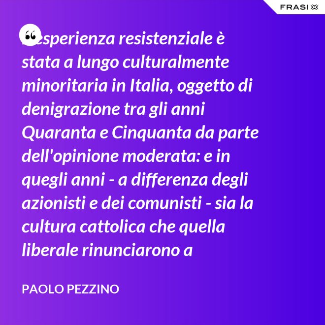 L'esperienza resistenziale è stata a lungo culturalmente minoritaria in Italia, oggetto di denigrazione tra gli anni Quaranta e Cinquanta da parte dell'opinione moderata: e in quegli anni - a differenza degli azionisti e dei comunisti - sia la cultura cattolica che quella liberale rinunciarono a difenderla. - Paolo Pezzino
