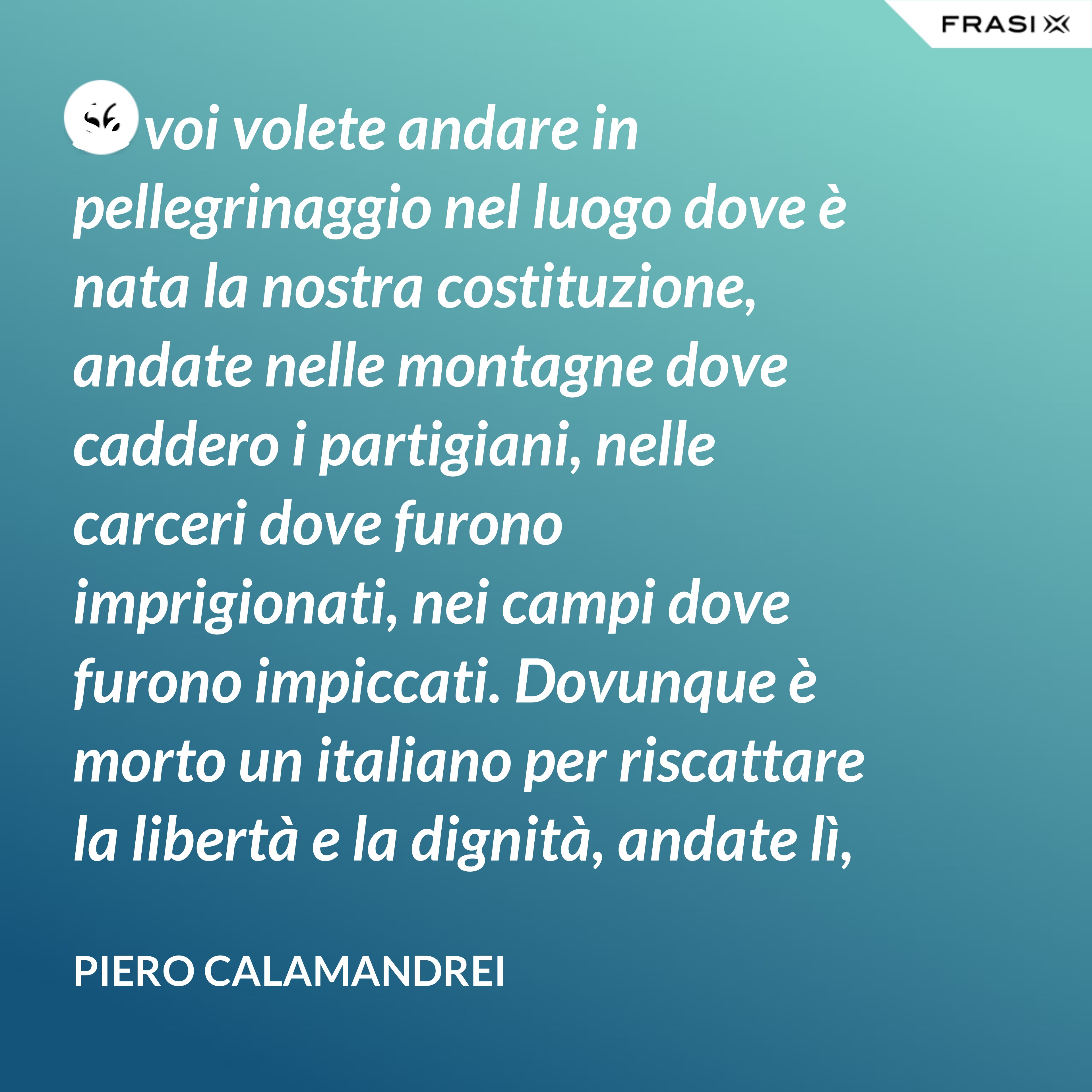 Se voi volete andare in pellegrinaggio nel luogo dove è nata la nostra costituzione, andate nelle montagne dove caddero i partigiani, nelle carceri dove furono imprigionati, nei campi dove furono impiccati. Dovunque è morto un italiano per riscattare la libertà e la dignità, andate lì, o giovani, col pensiero – perché lì è nata la nostra costituzione. - Piero Calamandrei