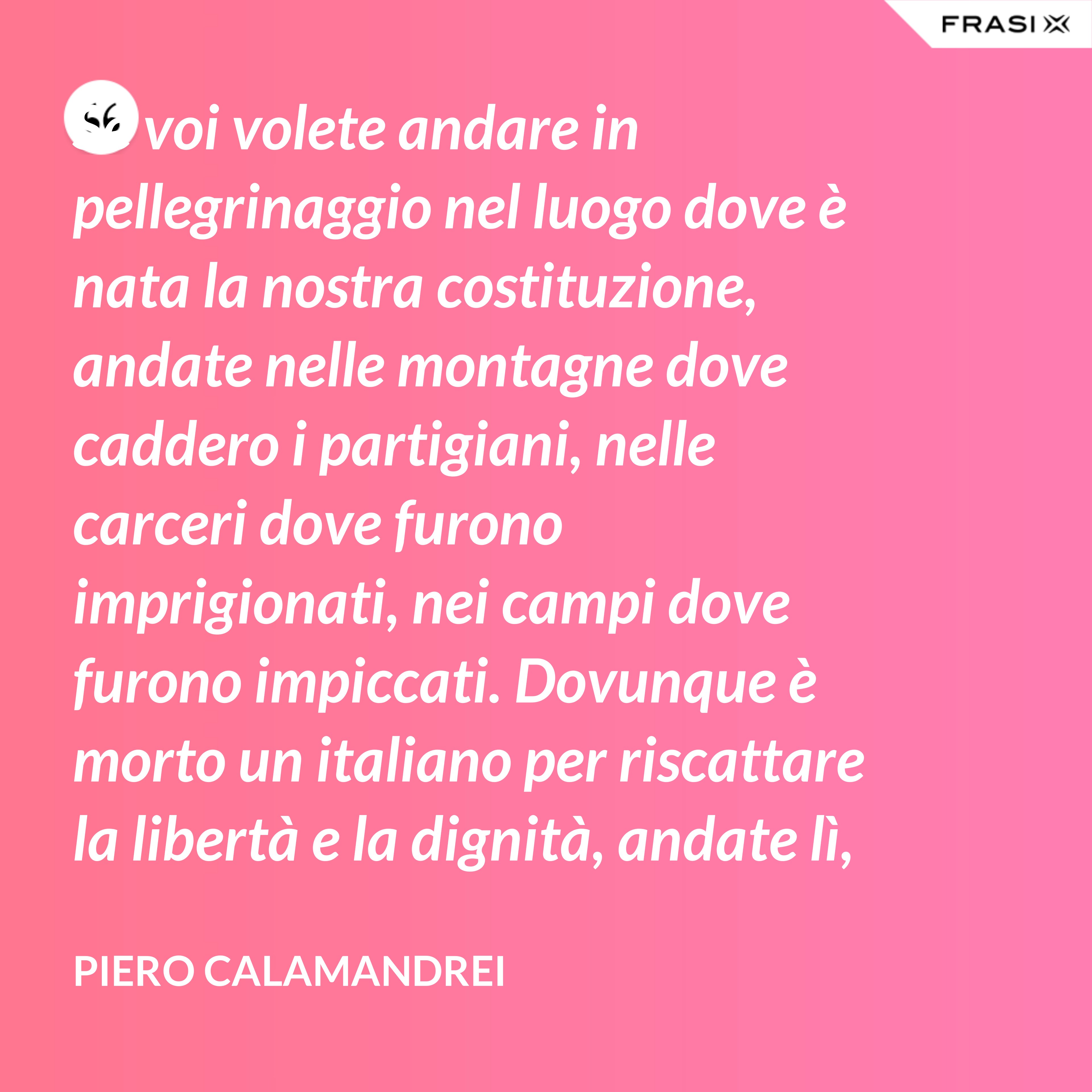 Se voi volete andare in pellegrinaggio nel luogo dove è nata la nostra costituzione, andate nelle montagne dove caddero i partigiani, nelle carceri dove furono imprigionati, nei campi dove furono impiccati. Dovunque è morto un italiano per riscattare la libertà e la dignità, andate lì, o giovani, col pensiero – perché lì è nata la nostra costituzione. - Piero Calamandrei