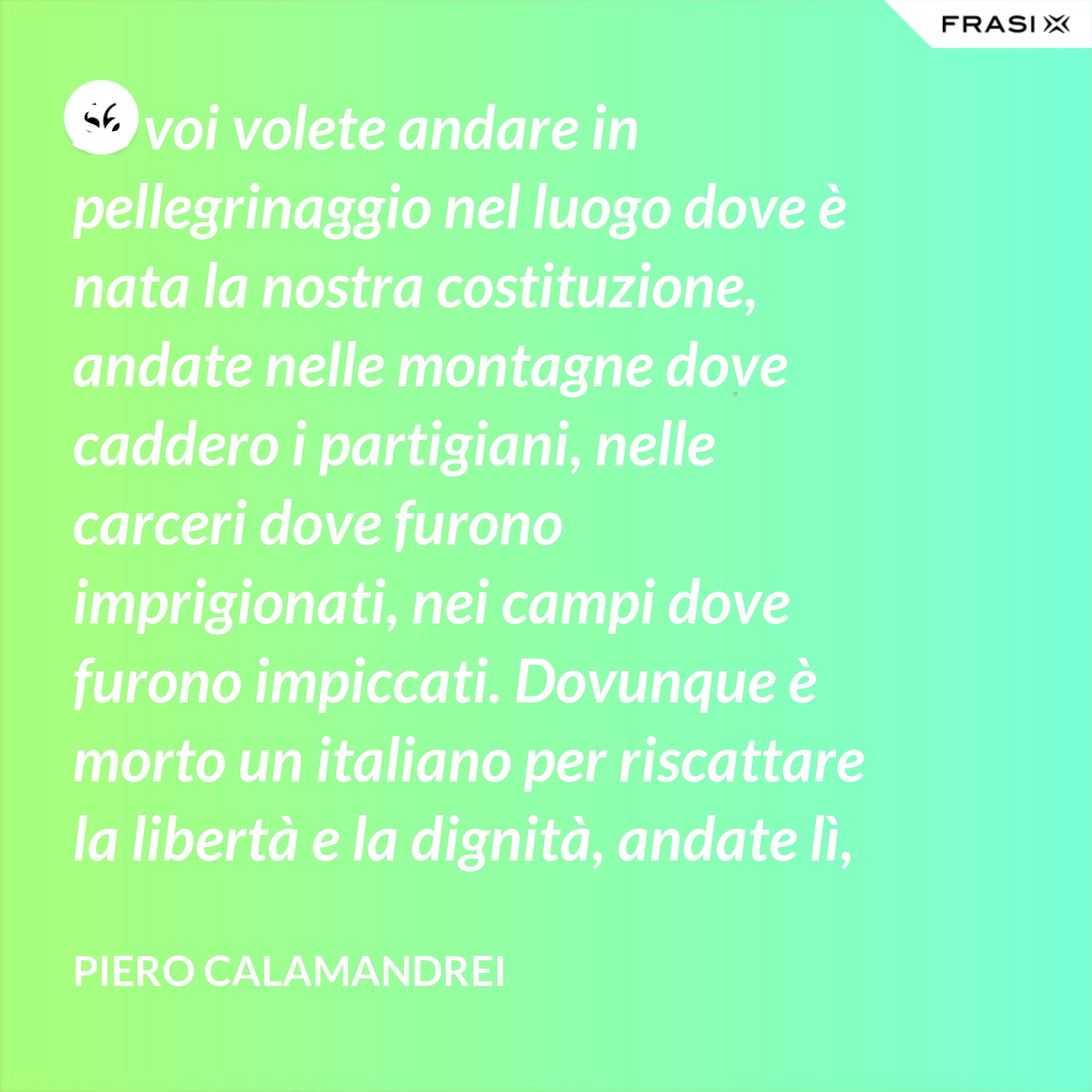 Se voi volete andare in pellegrinaggio nel luogo dove è nata la nostra costituzione, andate nelle montagne dove caddero i partigiani, nelle carceri dove furono imprigionati, nei campi dove furono impiccati. Dovunque è morto un italiano per riscattare la libertà e la dignità, andate lì, o giovani, col pensiero – perché lì è nata la nostra costituzione. - Piero Calamandrei
