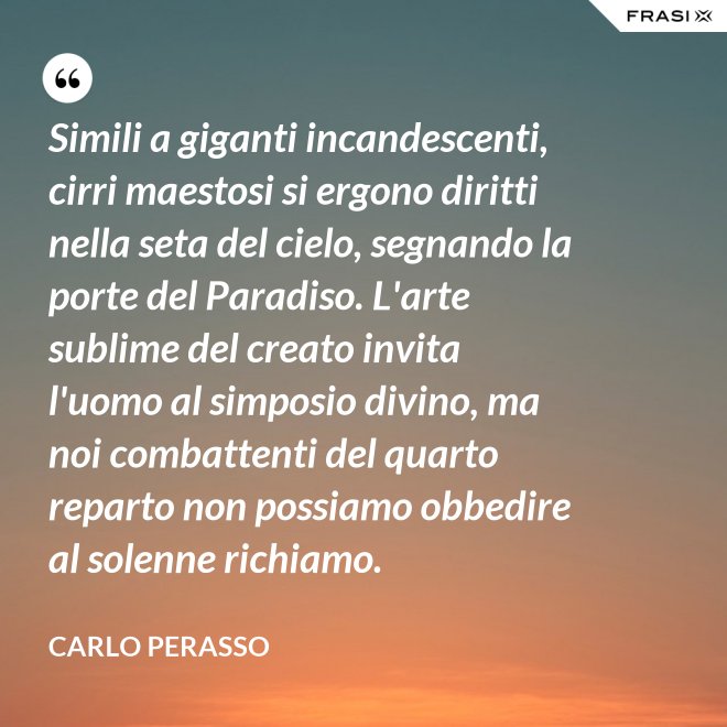 Simili a giganti incandescenti, cirri maestosi si ergono diritti nella seta del cielo, segnando la porte del Paradiso. L'arte sublime del creato invita l'uomo al simposio divino, ma noi combattenti del quarto reparto non possiamo obbedire al solenne richiamo. - Carlo Perasso