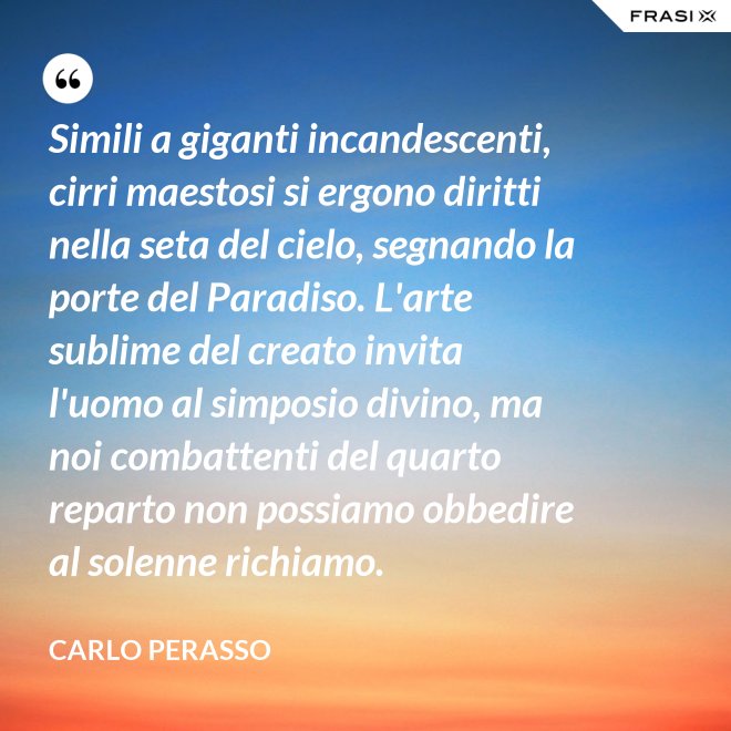 Simili a giganti incandescenti, cirri maestosi si ergono diritti nella seta del cielo, segnando la porte del Paradiso. L'arte sublime del creato invita l'uomo al simposio divino, ma noi combattenti del quarto reparto non possiamo obbedire al solenne richiamo. - Carlo Perasso