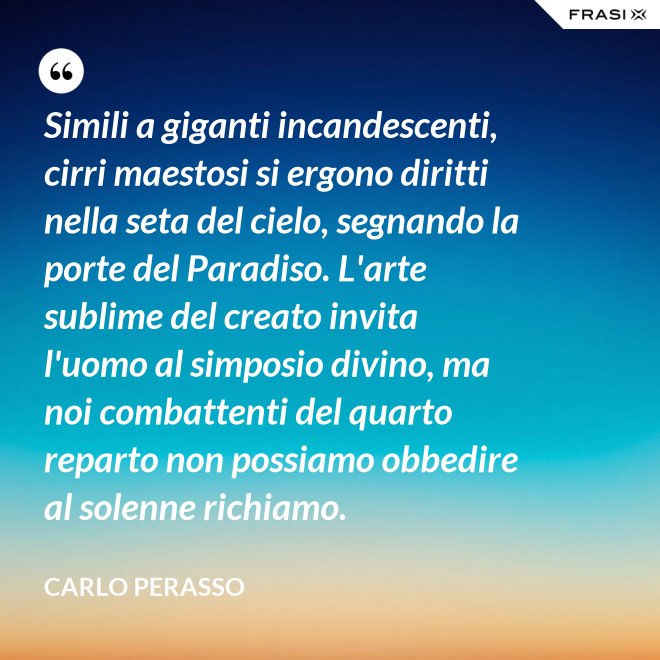 Simili a giganti incandescenti, cirri maestosi si ergono diritti nella seta del cielo, segnando la porte del Paradiso. L'arte sublime del creato invita l'uomo al simposio divino, ma noi combattenti del quarto reparto non possiamo obbedire al solenne richiamo. - Carlo Perasso
