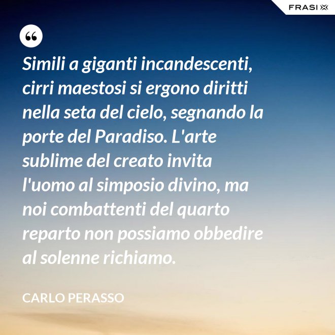 Simili a giganti incandescenti, cirri maestosi si ergono diritti nella seta del cielo, segnando la porte del Paradiso. L'arte sublime del creato invita l'uomo al simposio divino, ma noi combattenti del quarto reparto non possiamo obbedire al solenne richiamo. - Carlo Perasso