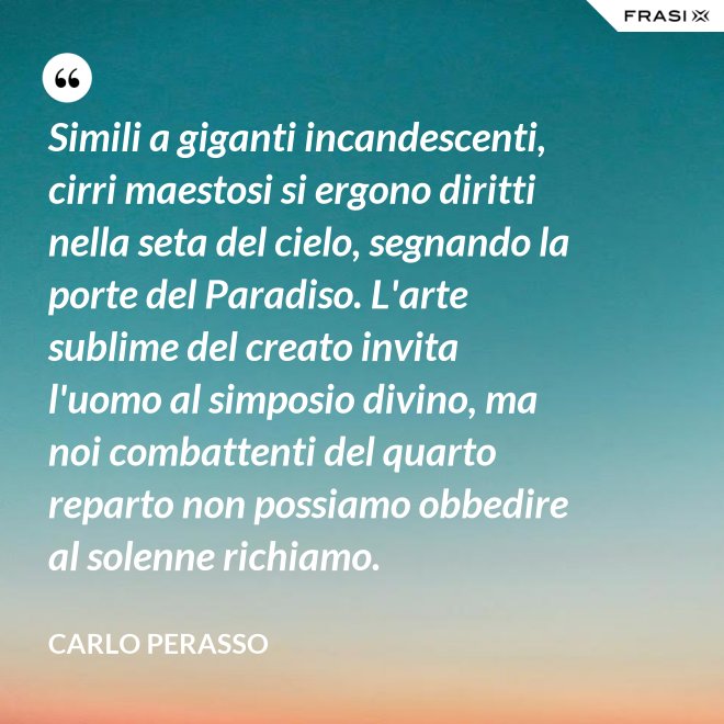 Simili a giganti incandescenti, cirri maestosi si ergono diritti nella seta del cielo, segnando la porte del Paradiso. L'arte sublime del creato invita l'uomo al simposio divino, ma noi combattenti del quarto reparto non possiamo obbedire al solenne richiamo. - Carlo Perasso