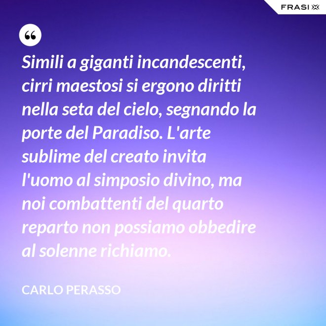 Simili a giganti incandescenti, cirri maestosi si ergono diritti nella seta del cielo, segnando la porte del Paradiso. L'arte sublime del creato invita l'uomo al simposio divino, ma noi combattenti del quarto reparto non possiamo obbedire al solenne richiamo. - Carlo Perasso