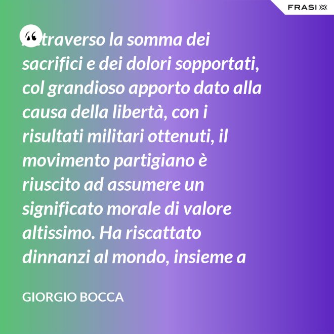 Attraverso la somma dei sacrifici e dei dolori sopportati, col grandioso apporto dato alla causa della libertà, con i risultati militari ottenuti, il movimento partigiano è riuscito ad assumere un significato morale di valore altissimo. Ha riscattato dinnanzi al mondo, insieme a coloro che nei campi di Germania tennero fede alla loro patria, la dignità del popolo italiano; ha dimostrato ben altrimenti, che generiche e facili affermazioni verbali, la sua volontà di essere un popolo libero degno di essere riammesso nella vita delle libere nazioni. - Giorgio Bocca