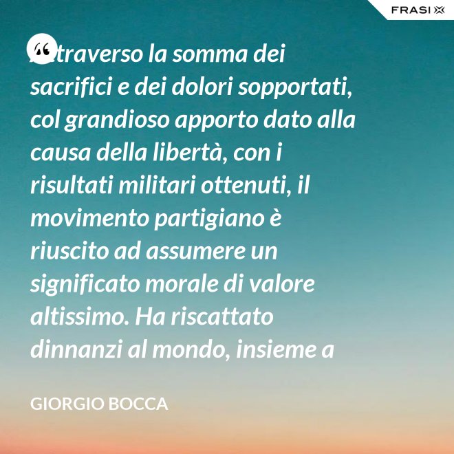 Attraverso la somma dei sacrifici e dei dolori sopportati, col grandioso apporto dato alla causa della libertà, con i risultati militari ottenuti, il movimento partigiano è riuscito ad assumere un significato morale di valore altissimo. Ha riscattato dinnanzi al mondo, insieme a coloro che nei campi di Germania tennero fede alla loro patria, la dignità del popolo italiano; ha dimostrato ben altrimenti, che generiche e facili affermazioni verbali, la sua volontà di essere un popolo libero degno di essere riammesso nella vita delle libere nazioni. - Giorgio Bocca
