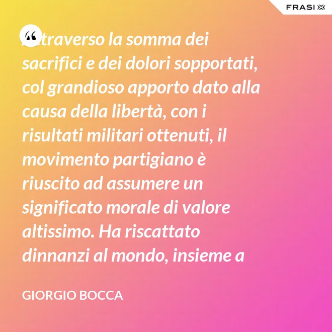 Attraverso la somma dei sacrifici e dei dolori sopportati, col grandioso apporto dato alla causa della libertà, con i risultati militari ottenuti, il movimento partigiano è riuscito ad assumere un significato morale di valore altissimo. Ha riscattato dinnanzi al mondo, insieme a coloro che nei campi di Germania tennero fede alla loro patria, la dignità del popolo italiano; ha dimostrato ben altrimenti, che generiche e facili affermazioni verbali, la sua volontà di essere un popolo libero degno di essere riammesso nella vita delle libere nazioni. - Giorgio Bocca